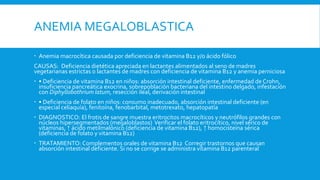 ANEMIA MEGALOBLASTICA
 Anemia macrocítica causada por deficiencia de vitamina B12 y/o ácido fólico
CAUSAS: Deficiencia dietética apreciada en lactantes alimentados al seno de madres
vegetarianas estrictas o lactantes de madres con deficiencia de vitamina B12 y anemia perniciosa
 • Deficiencia de vitamina B12 en niños: absorción intestinal deficiente, enfermedad de Crohn,
insuficiencia pancreática exocrina, sobrepoblación bacteriana del intestino delgado, infestación
con Diphyllobothrium latum, resección ileal, derivación intestinal
 • Deficiencia de folato en niños: consumo inadecuado, absorción intestinal deficiente (en
especial celiaquía), fenitoína, fenobarbital, metotrexato, hepatopatía
 DIAGNOSTICO: El frotis de sangre muestra eritrocitos macrocíticos y neutrófilos grandes con
núcleos hipersegmentados (megaloblastos) Verificar el folato eritrocítico, nivel sérico de
vitaminas, ↑ ácido metilmalónico (deficiencia de vitamina B12), ↑ homocisteína sérica
(deficiencia de folato y vitamina B12)
 TRATAMIENTO: Complementos orales de vitamina B12 Corregir trastornos que causan
absorción intestinal deficiente. Si no se corrige se administra vitamina B12 parenteral
 