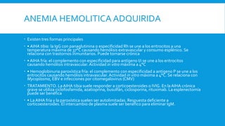 ANEMIA HEMOLITICA ADQUIRIDA
 Existen tres formas principales
 • AIHA tibia: la IgG con panaglutinina o especificidad Rh se une a los eritrocitos a una
temperatura máxima de 37°C causando hemólisis extravascular y consumo esplénico. Se
relaciona con trastornos inmunitarios. Puede tornarse crónica
 • AIHA fría: el complemento con especificidad para antígeno I/i se une a los eritrocitos
causando hemólisis intravascular. Actividad in vitro máxima a 4°C
 • Hemoglobinuria paroxística fría: el complemento con especificidad a antígeno P se une a los
eritrocitos causando hemólisis intravascular. Actividad in vitro máxima a 4°C. Se relaciona con
Mycoplasma, EBV e infecciones por citomegalovirus (CMV)
 TRATAMIENTO. LaAIHA tibia suele responder a corticoesteroides o IVIG. En la AIHA crónica
grave se utiliza ciclofosfamida, azatioprina, busulfán, ciclosporina, rituximab. La esplenectomía
puede ser benéfica
 • La AIHA fría y la paroxística suelen ser autolimitadas. Respuesta deficiente a
corticoesteroides. El intercambio de plasma suele ser benéfico para eliminar IgM.
 