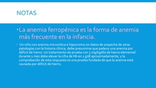 NOTAS
La anemia ferropénica es la forma de anemia
más frecuente en la infancia.
 Un niño con anemia microcítica e hipocroma sin datos de sospecha de otras
patologías con la historia clínica, debe presumirse que padece una anemia por
déficit de hierro. Un tratamiento de prueba con 3 mg/kg/día de hierro elemental
durante 1 mes debe elevar la cifra de Hb en 1 g/dl aproximadamente, y la
comprobación de esta respuesta es una prueba fundada de que la anemia está
causada por déficit de hierro.
 