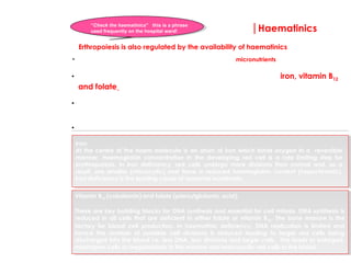 |Haematinics
Vitamin B12 (cobalamin) and folate (pteroylglutamic acid):
These are key building blocks for DNA synthesis and essential for cell mitosis. DNA synthesis is
reduced in all cells that are deficient in either folate or vitamin B12. The bone marrow is the
factory for blood cell production. In haematinic deficiency, DNA replication is limited and
hence the number of possible cell divisions is reduced leading to larger red cells being
discharged into the blood i.e. less DNA, less divisions and larger cells. This leads to enlarged,
misshapen cells or megaloblasts in the marrow and macrocytic red cells in the blood.
•So what exactly are the haematinics? These are the key micronutrients that must be present if a
red blood cell and its haemogoblin are to develop in a normal fashion.
• These major micronutrients, provided in a balanced diet, are iron, vitamin B12
and folate
• A deficiency in any one of these micronutrients can result in anaemia through
impaired red cell production within the bone marrow
• Assessing haematinic status is key to the investigation of the cause of anaemia
Iron:
At the centre of the haem molecule is an atom of iron which binds oxygen in a reversible
manner. Haemoglobin concentration in the developing red cell is a rate limiting step for
erythropoiesis. In iron deficiency, red cells undergo more divisions than normal and, as a
result, are smaller (microcytic) and have a reduced haemoglobin content (hypochromic).
Iron deficiency is the leading cause of anaemia worldwide.
Erthropoiesis is also regulated by the availability of haematinics
“Check the haematinics” this is a phrase
used frequently on the hospital ward!
 