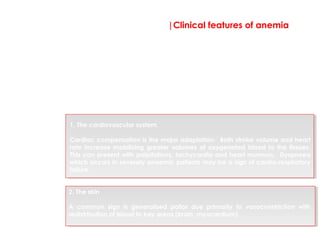 |Clinical features of anemia
1. The cardiovascular system
Cardiac compensation is the major adaptation. Both stroke volume and heart
rate increase mobilizing greater volumes of oxygenated blood to the tissues.
This can present with palpitations, tachycardia and heart murmurs. Dyspnoea
which occurs in severely anaemic patients may be a sign of cardio-respiratory
failure.
Tissue hypoxia is the end result of the blood’s reduced oxygen
carrying capacity. The compensatory mechanisms in response to
hypoxia cause the clinical manifestations to develop.
An anaemic individual will have the following two key compensatory
mechanisms;
2. The skin
A common sign is generalised pallor due primarily to vasoconstriction with
redistribution of blood to key areas (brain, myocardium).
 
