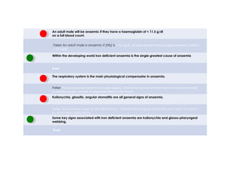 An adult male will be anaemic if they have a haemoglobin of < 11.5 g/dl
on a full blood count.
Within the developing world iron deficient anaemia is the single greatest cause of anaemia
The respiratory system is the main physiological compensator in anaemia.
Koilonychia, glossitis, angular stomatitis are all general signs of anaemia.
Some key signs associated with iron deficient anaemia are koilonychia and glosso-pharyngeal
webbing.
False! An adult male is anaemic if [Hb] is < 13.5 g/dl. An adult female will be considered anaemic if [Hb] is
< 11.5 g/dl.
True!
False! The cardiovascular system is the major adaptor. Both stroke volume and heart rate increase in an attempt
to mobilize greater volumes of oxygenated blood to the tissues.
False! Koilonychia is sign of iron deficiency. Glossitis and angular stomatits are a sign of vitamin
B12 and folate deficiency.
True!
true false
 