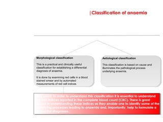 |Classification of anaemia
Essentially there are two ways to classify anaemia, by red cell size (morphological
classification) or by cause (aetiological classification). Both have their purpose and both need
to be fully understood to gain a rounded understanding of anaemia.
Morphological classification
This is a practical and clinically useful
classification for establishing a differential
diagnosis of anaemia.
It is done by examining red cells in a blood
stained smear and by automated
measurements of red cell indices
Aetiological classification
This classification is based on cause and
illuminates the pathological process
underlying anaemia.
*Key point: In order to understand this classification it is essential to understand
red cell indices reported in the complete blood count (CBC). There is great
reward in understanding these indices as they enable one to identify some of the
underlying processes leading to anaemia and, importantly, help to formulate a
differential diagnoses.
 