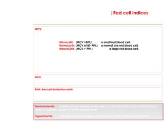 MCV: Mean cell volume; the average volume of the red cells. MCV does not provide an
indicator of either haemoglobin concentration within the cells, or the number of red cells. It
enables us to categorize red cells into the following;
Microcytic (MCV <80fL) a small red blood cell.
Normocytic (MCV of 80-99fL) a normal size red blood cell.
Macrocytic (MCV > 99fL) a large red blood cell.
This is a key index that is used daily in medical settings across the world to categorize the type
of anaemia present.
It is reliable in most cases; one exception is when two pathologies occur at the same time such as vitamin B12 and
Iron deficiency. MCV reports average cell volume; further assessment of cell size and how this varies within an
individual can be ascertained from the red cell distribution width (RDW; see below).
MCH: Mean corpuscular haemoglobin ( normal range 26.7-32.5pg/cell): the average haemoglobin
content of red blood cells. Cells with a reduced haemoglobin content are termed hypochromic and
those with a normal level are termed normochromic (see below).
|Red cell indices
RDW: Red cell distribution width; an index of the variation in sizes of the red cell population within an
indiviual. This will be raised if two red cell populations are present. Occasionally useful if there is doubt
about multiple causes of anaemia. A common cause for an increased RDW is the presence of
reticulocytes.
Normochromic implies normal staining of the cells in a thin blood film. The central area of
pallor is normally about 1/3 of the cell diameter
Hypochromic indicates reduced staining with increase in the central area of pallor
These are the key measures of red cell indices. They relate to the
haemoglobin content and size of the red blood cells.
 