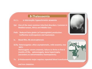R.C.I.: a microcytic hypochromic anaemia
Epi: One of the most common inherited disorders. Common in
Mediterranean, Africa and Middle East.
Path: Reduced beta globin (of haemoglobin) production.
Ineffective erythropoiesis and haemolysis
Ix. blood film, Hb electrophoresis
Si/Sy. Heterozygotes: often asymptomatic, mild anaemia, low
MCV.
Homozygote: severe anaemia, failure to thrive in first 6
months of life, splenomegaly, bone hypertrophy
(secondary to extramedullary haemopoiesis).
Tx. β-thalassaemia major requires repeated blood transfusion
and iron chelation.
Β-Thalassaemia
 