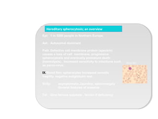 Epi: 1 in 5000 people in Northern Europe.
Aet: Autosomal dominant
Path.Defective cell membrane protein (spectrin)
causes a loss of cell membrane, progressive
spherocytosis and eventually premature death
(haemolysis). Increased sensitivity to infections such
as parvo-virus.
IX.Blood film; spherocytes Increased osmotic
fragility. negative antiglobulin test.
Si/Sy: asymptomatic.Jaundice, splenomegaly
General features of anaemia
Txt Give ferrous sulphate , ferritin if deficiency
Hereditary spherocytosis; an overview
Blood film
 