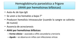 Hemoglobinuria paroxística a frigore
(AHAI por hemolisinas bifásicas)
• Auto-Ac de tipo IgG
• Se unen a los hematíes a bajas T°
• Producen hemolisis intravascular (cuando la sangre se calienta
de nuevo)
• Ausencia de acrocianosis
• AHAI por hemolisinas bifásicas:
– Forma clásica – asociada a sífilis secundaria y terciaria
– Aguda – se observa en niños con infecciones víricas
 