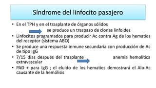 Síndrome del linfocito pasajero
• En el TPH y en el trasplante de órganos sólidos
se produce un traspaso de clonas linfoides
• Linfocitos programados para producir Ac contra Ag de los hematíes
del receptor (sistema ABO)
• Se produce una respuesta inmune secundaria con producción de Ac
de tipo IgG
• 7/15 días después del trasplante anemia hemolítica
extravascular
• PAD + para IgG ; el eluido de los hematíes demostrará el Alo-Ac
causante de la hemólisis
 