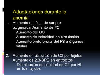Adaptaciones durante la
anemia
1. Aumento del flujo de sangre
oxigenada Aumento de FC
Aumento del GC
Aumento de velocidad de circulación
Aumento preferencial del FS a órganos
vitales
2. Aumento en utilización de O2 por tejidos
Aumento de 2,3-BPG en eritrocitos
Disminución de afinidad de O2 por Hb
en los tejidos
 