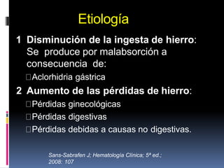 Etiología
1 Disminución de la ingesta de hierro:
Se produce por malabsorción a
consecuencia de:
Aclorhidria gástrica
2 Aumento de las pérdidas de hierro:
Pérdidas ginecológicas
Pérdidas digestivas
Pérdidas debidas a causas no digestivas.
Sans-Sabrafen J; Hematología Clínica; 5ª ed.;
2008: 107
 