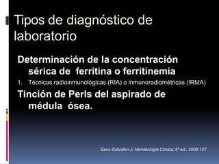 Tipos de diagnóstico de
laboratorio
Determinación de la concentración
sérica de ferritina o ferritinemia
1. Técnicas radioinmunológicas (RIA) o inmunoradiométricas (IRMA)
Tinción de Perls del aspirado de
médula ósea.
Sans-Sabrafen J; Hematología Clínica; 5ª ed.; 2008:107
 