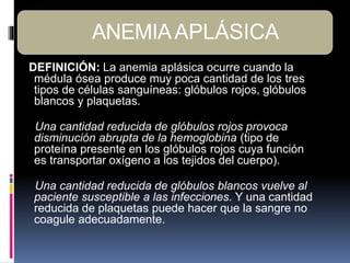 DEFINICIÓN: La anemia aplásica ocurre cuando la
médula ósea produce muy poca cantidad de los tres
tipos de células sanguíneas: glóbulos rojos, glóbulos
blancos y plaquetas.
Una cantidad reducida de glóbulos rojos provoca
disminución abrupta de la hemoglobina (tipo de
proteína presente en los glóbulos rojos cuya función
es transportar oxígeno a los tejidos del cuerpo).
Una cantidad reducida de glóbulos blancos vuelve al
paciente susceptible a las infecciones. Y una cantidad
reducida de plaquetas puede hacer que la sangre no
coagule adecuadamente.
ANEMIAAPLÁSICA
 