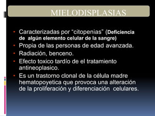 • Caracterizadas por “citopenias” (Deficiencia
de algún elemento celular de la sangre)
• Propia de las personas de edad avanzada.
• Radiación, benceno.
• Efecto toxico tardío de el tratamiento
antineoplasico.
• Es un trastorno clonal de la célula madre
hematopoyetica que provoca una alteración
de la proliferación y diferenciación celulares.
MIELODISPLASIAS
 