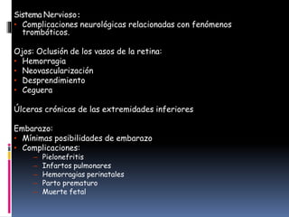 Sistema Nervioso:
• Complicaciones neurológicas relacionadas con fenómenos
trombóticos.
Ojos: Oclusión de los vasos de la retina:
• Hemorragia
• Neovascularización
• Desprendimiento
• Ceguera
Úlceras crónicas de las extremidades inferiores
Embarazo:
• Mínimas posibilidades de embarazo
• Complicaciones:
– Pielonefritis
– Infartos pulmonares
– Hemorragias perinatales
– Parto prematuro
– Muerte fetal
 