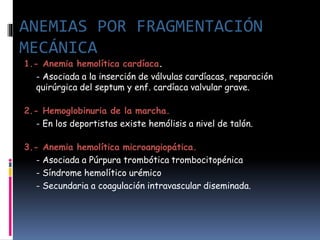1.- Anemia hemolítica cardíaca.
- Asociada a la inserción de válvulas cardíacas, reparación
quirúrgica del septum y enf. cardíaca valvular grave.
2.- Hemoglobinuria de la marcha.
- En los deportistas existe hemólisis a nivel de talón.
3.- Anemia hemolítica microangiopática.
- Asociada a Púrpura trombótica trombocitopénica
- Síndrome hemolítico urémico
- Secundaria a coagulación intravascular diseminada.
ANEMIAS POR FRAGMENTACIÓN
MECÁNICA
 
