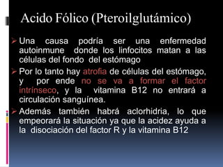 Acido Fólico (Pteroilglutámico)
 Una causa podría ser una enfermedad
autoinmune donde los linfocitos matan a las
células del fondo del estómago
 Por lo tanto hay atrofia de células del estómago,
y por ende no se va a formar el factor
intrínseco, y la vitamina B12 no entrará a
circulación sanguínea.
 Además también habrá aclorhidria, lo que
empeorará la situación ya que la acidez ayuda a
la disociación del factor R y la vitamina B12
 