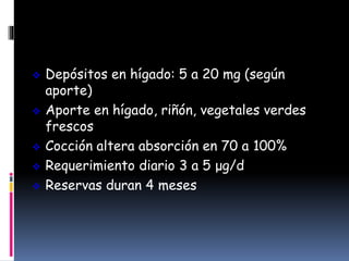  Depósitos en hígado: 5 a 20 mg (según
aporte)
 Aporte en hígado, riñón, vegetales verdes
frescos
 Cocción altera absorción en 70 a 100%
 Requerimiento diario 3 a 5 μg/d
 Reservas duran 4 meses
 