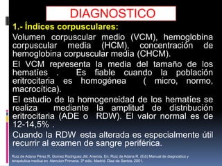 DIAGNOSTICO
1.- Índices corpusculares:
Volumen corpuscular medio (VCM), hemoglobina
corpuscular media (HCM), concentración de
hemoglobina corpuscular media (CHCM).
El VCM representa la media del tamaño de los
hematíes . Es fiable cuando la población
eritrocitaria es homogénea ( micro, normo,
macrocítica).
El estudio de la homogeneidad de los hematíes se
realiza mediante la amplitud de distribución
eritrocitaria (ADE o RDW). El valor normal es de
12-14,5% .
Cuando la RDW esta alterada es especialmente útil
recurrir al examen de sangre periférica.
Ruiz de Adana Pérez R, Gomez Rodriguez JM, Anemia. En: Ruiz de Adana R. (Edi) Manual de diagnostico y
terapéutica medica en Atencion Primaria. 3ª edic. Madrid. Diaz de Santos. 2001.
 