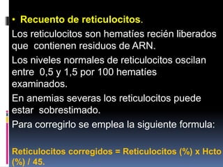 • Recuento de reticulocitos.
Los reticulocitos son hematíes recién liberados
que contienen residuos de ARN.
Los niveles normales de reticulocitos oscilan
entre 0,5 y 1,5 por 100 hematíes
examinados.
En anemias severas los reticulocitos puede
estar sobrestimado.
Para corregirlo se emplea la siguiente formula:
Reticulocitos corregidos = Reticulocitos (%) x Hcto
(%) / 45.
 