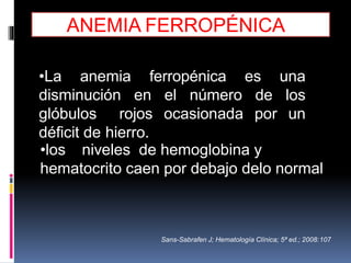 •La anemia ferropénica es una
disminución en el número de los
glóbulos rojos ocasionada por un
déficit de hierro.
•los niveles de hemoglobina y
hematocrito caen por debajo delo normal
Sans-Sabrafen J; Hematología Clínica; 5ª ed.; 2008:107
ANEMIA FERROPÉNICA
 
