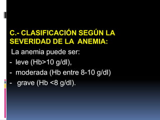 C.- CLASIFICACIÓN SEGÚN LA
SEVERIDAD DE LA ANEMIA:
La anemia puede ser:
- leve (Hb>10 g/dl),
- moderada (Hb entre 8-10 g/dl)
- grave (Hb <8 g/dl).
 