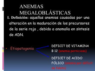 I. Definición: aquellas anemias causadas por una
alteración en la maduración de los precursores
de la serie roja , debido a anomalía en síntesis
de ADN.
• Etiopatogenia
DEFICIT DE VITAMINA
B 12 (anemia perniciosa)
DEFICET DE ACIDO
FÓLICO (anemia por déficit
de folato)
ANEMIAS
MEGALOBLÁSTICAS
 