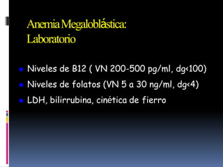 AnemiaMegaloblástica:
Laboratorio
 Niveles de B12 ( VN 200-500 pg/ml, dg<100)
 Niveles de folatos (VN 5 a 30 ng/ml, dg<4)
 LDH, bilirrubina, cinética de fierro
 