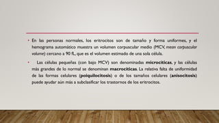 • En las personas normales, los eritrocitos son de tamaño y forma uniformes, y el
hemograma automático muestra un volumen corpuscular medio (MCV, mean corpuscular
volume) cercano a 90 fL, que es el volumen estimado de una sola célula.
• Las células pequeñas (con bajo MCV) son denominadas microcíticas, y las células
más grandes de lo normal se denominan macrocíticas. La relativa falta de uniformidad
de las formas celulares (poiquilocitosis) o de los tamaños celulares (anisocitosis)
puede ayudar aún más a subclasificar los trastornos de los eritrocitos.
 