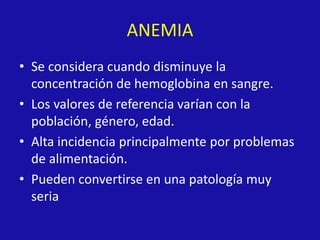 ANEMIA
• Se considera cuando disminuye la
concentración de hemoglobina en sangre.
• Los valores de referencia varían con la
población, género, edad.
• Alta incidencia principalmente por problemas
de alimentación.
• Pueden convertirse en una patología muy
seria
 