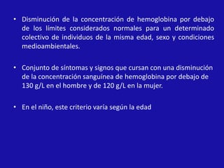• Disminución de la concentración de hemoglobina por debajo
de los límites considerados normales para un determinado
colectivo de individuos de la misma edad, sexo y condiciones
medioambientales.
• Conjunto de síntomas y signos que cursan con una disminución
de la concentración sanguínea de hemoglobina por debajo de
130 g/L en el hombre y de 120 g/L en la mujer.
• En el niño, este criterio varía según la edad
 
