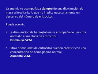 La anemia va acompañada siempre de una disminución de
masa eritrocitaria, lo que no implica necesariamente un
descenso del número de eritrocitos.
Puede ocurrir:
• La disminución de hemoglobina se acompaña de una cifra
normal o aumentada de eritrocitos.
Disminuye VCM
• Cifras disminuidas de eritrocitos pueden coexistir con una
concentración de hemoglobina normal.
Aumenta VCM.
 