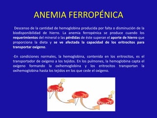 ANEMIA FERROPÉNICA
-Descenso de la cantidad de hemoglobina producida por falta o disminución de la
biodisponibilidad de hierro. La anemia ferropénica se produce cuando los
requerimientos del mineral o las pérdidas de éste superan el aporte de hierro que
proporciona la dieta y se ve afectada la capacidad de los eritrocitos para
transportar oxígeno.
-En condiciones normales, la hemoglobina, contenida en los eritrocitos, es el
transportador de oxígeno a los tejidos. En los pulmones, la hemoglobina capta el
oxígeno formando la oxihemoglobina y los eritrocitos transportan la
oxihemoglobina hasta los tejidos en los que cede el oxígeno.
 