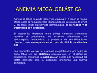 ANEMIA MEGALOBLÁSTICA
Aunque el déficit de ácido fólico y de vitamina B12 tienen el mismo
efecto sobre la hematopoyesis (disminución de la síntesis de DNA)
y, por tanto, igual expresividad hematológica, el pronóstico y el
tratamiento son diferentes.
El diagnóstico diferencial entre ambas carencias vitamínicas
requiere el conocimiento de aspectos diferenciales: su
etiopatogenia, metabolismo y presencia de manifestaciones
clínicas, como neuropatías en el caso de déficit de vitamina
B12.
Las principales causas de la anemia megaloblástica por déficit de
ácido fólico son las dietéticas mientras que, en el déficit de
cobalamina, predomina la malabsorción debido a la necesidad del
factor intrínseco para su absorción, originando una anemia
perniciosa.
 