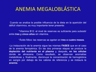 ANEMIA MEGALOBLÁSTICA
-Cuando se analiza la posible influencia de la dieta en la aparición del
déficit vitamínico, es muy importante tener presente:
*Vitamina B12: el nivel de reservas es suficiente para subsistir
entre tres y cinco años sin vitamina.
*Ácido fólico: las reservas se agotan en tres o cuatro meses.
-La instauración de la anemia sigue las mismas FASES que en el caso
de la anemia ferropénica. En las dos primeras etapas se produce la
depleción del nutriente en el plasma y, después, en las células
donde se almacena. Como resultado, se observan anomalías
metabólicas y, finalmente, disminuye la concentración de hemoglobina
en sangre por debajo de los valores de referencia y se instaura la
anemia.
 