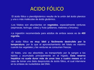 ACIDO FÓLICO
-El ácido fólico o pteroilglutámico resulta de la unión del ácido pteroico
y una o más moléculas de ácido glutámico.
-Los folatos son abundantes en vegetales, especialmente verduras
(espinacas, lechuga, coles) y fruta (plátanos, melones y limones)
-La ingestión recomendada para adultos de ambos sexos es de 400
mgr/día.
-El ácido fólico es muy lábil y fácilmente destruible por la
temperatura, por lo que el aprovechamiento del folato es máximo
cuando los vegetales y las verduras se consumen frescas.
-El folato, una vez absorbido, es transportado por la sangre a los
tejidos y acumulado principalmente en el hígado. Esta reserva
hepática no suele durar más de unos tres o cuatro meses en el
caso de tomar una dieta desprovista de ácido fólico, el cual interviene
en la síntesis de nucleótidos del DNA.
 