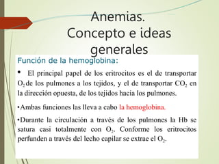 Función de la hemoglobina:
• El principal papel de los eritrocitos es el de transportar
O2 de los pulmones a los tejidos, y el de transportar CO2 en
la dirección opuesta, de los tejidos hacia los pulmones.
•Ambas funciones las lleva a cabo la hemoglobina.
•Durante la circulación a través de los pulmones la Hb se
satura casi totalmente con O2. Conforme los eritrocitos
perfunden a través del lecho capilar se extrae el O2.
Anemias.
Concepto e ideas
generales
 