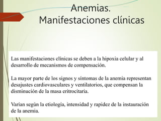 Anemias.
Manifestaciones clínicas
Las manifestaciones clínicas se deben a la hipoxia celular y al
desarrollo de mecanismos de compensación.
La mayor parte de los signos y síntomas de la anemia representan
desajustes cardiovasculares y ventilatorios, que compensan la
disminución de la masa eritrocitaria.
Varían según la etiología, intensidad y rapidez de la instauración
de la anemia.
 
