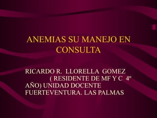ANEMIAS SU MANEJO EN
CONSULTA
RICARDO R. LLORELLA GOMEZ
( RESIDENTE DE MF Y C 4º
AÑO) UNIDAD DOCENTE
FUERTEVENTURA. LAS PALMAS
 