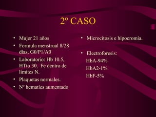 2º CASO
• Mujer 21 años
• Formula menstrual 8/28
días, G0/P1/A0
• Laboratorio: Hb 10.5,
HTto 30. Fe dentro de
limites N.
• Plaquetas normales.
• Nº hematíes aumentado
• Microcitosis e hipocromía.
• Electroforesis:
HbA-94%
HbA2-1%
HbF-5%
 