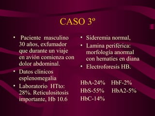 CASO 3º
• Paciente masculino
30 años, exfumador
que durante un viaje
en avión comienza con
dolor abdominal.
• Datos clínicos
esplenomegalia
• Laboratorio HTto:
28%. Reticulositosis
importante, Hb 10.6
• Sideremia normal,
• Lamina periférica:
morfología anormal
con hematíes en diana
• Electroforesis HB.
HbA-24% HbF-2%
HbS-55% HbA2-5%
HbC-14%
 