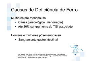 Causas de Deficiência de Ferro
Mulheres pré-menopausa
  • Causa ginecológica [menorragia]
  • Até 20% sangramento do TGI associado

Homens e mulheres pós-menopausa
  • Sangramento gastrointestinal



    CDC. MMWR. 1998;47(RR-3);1-36; Hoffman, ed. Hematology: Basic Principles and
    Practice, 4th ed. 2005; Suerbaum S and Michetti P. N Engl J Med 2002;347:1175-1186
    Andra HJ et al. - Hematology, Jan 2006: 474 - 485
 