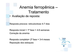 Anemia ferropênica –
             Tratamento
• Avaliação de reposta:

Resposta precoce: reticulocitose 4-7 dias

Resposta inicial ▶ 1ª fase ▶ 4-8 semanas
Correção da anemia

Resposta completa▶ 2ª fase ▶ 3-4 meses
Reposição dos estoques
 