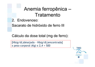Anemia ferropênica –
            Tratamento
2. Endovenoso:
Sacarato de hidróxido de ferro III

Cálculo da dose total (mg de ferro):
[Hb(g/dL)desejada - Hb(g/dL)encontrada]
x peso corporal (Kg) x 2,4 + 500
 