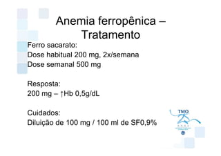Anemia ferropênica –
           Tratamento
Ferro sacarato:
Dose habitual 200 mg, 2x/semana
Dose semanal 500 mg

Resposta:
200 mg – ↑Hb 0,5g/dL

Cuidados:
Diluição de 100 mg / 100 ml de SF0,9%
 