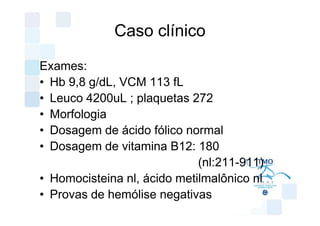 Caso clínico

Exames:
• Hb 9,8 g/dL, VCM 113 fL
• Leuco 4200uL ; plaquetas 272
• Morfologia
• Dosagem de ácido fólico normal
• Dosagem de vitamina B12: 180
                             (nl:211-911)
• Homocisteina nl, ácido metilmalônico nl
• Provas de hemólise negativas
 