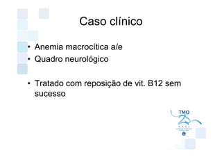 Caso clínico

• Anemia macrocítica a/e
• Quadro neurológico

• Tratado com reposição de vit. B12 sem
  sucesso
 
