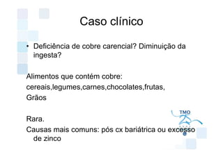 Caso clínico

• Deficiência de cobre carencial? Diminuição da
  ingesta?

Alimentos que contém cobre:
cereais,legumes,carnes,chocolates,frutas,
Grãos

Rara.
Causas mais comuns: pós cx bariátrica ou excesso
 de zinco
 