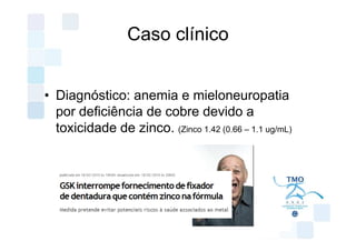 Caso clínico


• Diagnóstico: anemia e mieloneuropatia
  por deficiência de cobre devido a
  toxicidade de zinco. (Zinco 1.42 (0.66 – 1.1 ug/mL)
 