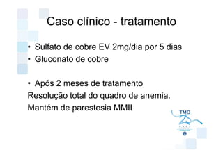 Caso clínico - tratamento

• Sulfato de cobre EV 2mg/dia por 5 dias
• Gluconato de cobre

• Após 2 meses de tratamento
Resolução total do quadro de anemia.
Mantém de parestesia MMII
 