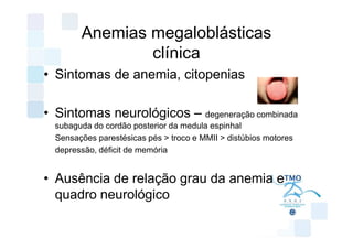 Anemias megaloblásticas
                clínica
• Sintomas de anemia, citopenias

• Sintomas neurológicos – degeneração combinada
  subaguda do cordão posterior da medula espinhal
  Sensações parestésicas pés > troco e MMII > distúbios motores
  depressão, déficit de memória


• Ausência de relação grau da anemia e
  quadro neurológico
 